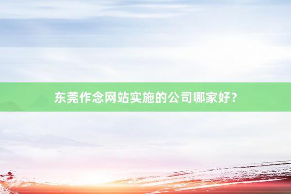 东莞作念网站实施的公司哪家好？