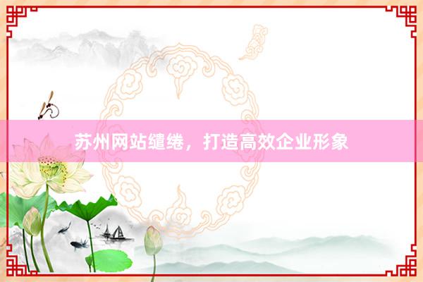 苏州网站缱绻，打造高效企业形象