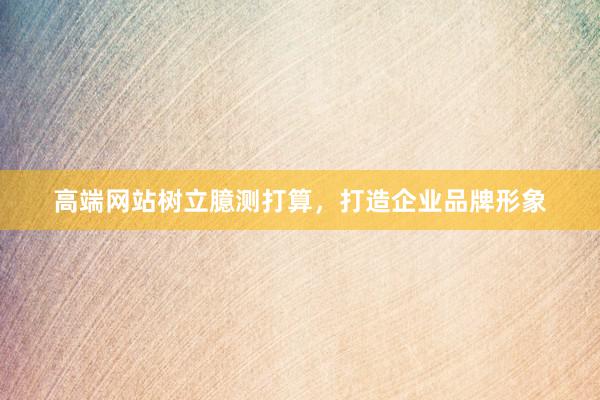 高端网站树立臆测打算，打造企业品牌形象