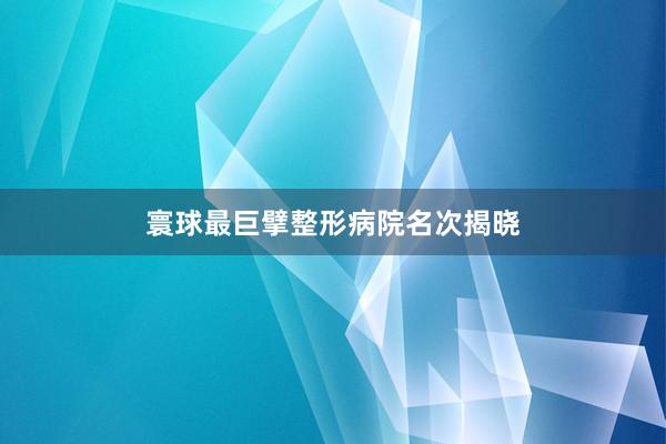 寰球最巨擘整形病院名次揭晓