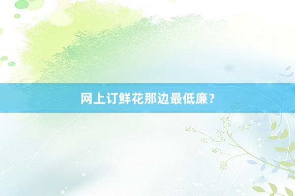 网上订鲜花那边最低廉？