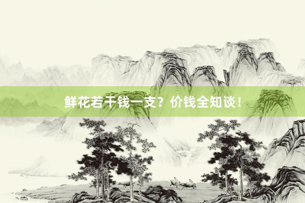 鲜花若干钱一支？价钱全知谈！