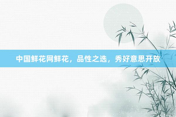 中国鲜花网鲜花，品性之选，秀好意思开放