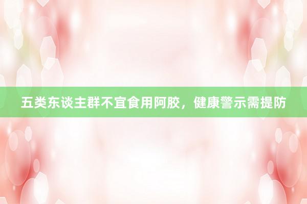 五类东谈主群不宜食用阿胶，健康警示需提防