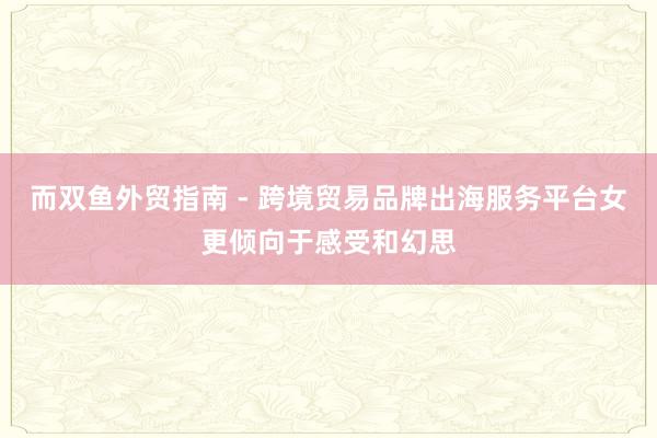 而双鱼外贸指南 - 跨境贸易品牌出海服务平台女更倾向于感受和幻思