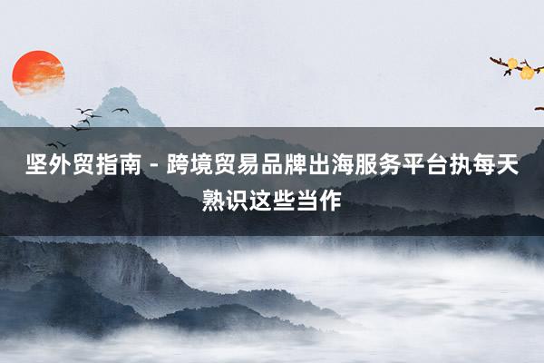 坚外贸指南 - 跨境贸易品牌出海服务平台执每天熟识这些当作